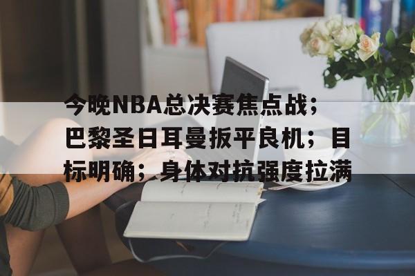 今晚NBA总决赛焦点战；巴黎圣日耳曼扳平良机；目标明确；身体对抗强度拉满的简单介绍-九游