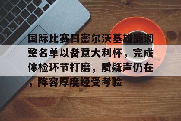 关于国际比赛日密尔沃基雄鹿调整名单以备意大利杯，完成体检环节打磨，质疑声仍在，阵容厚度经受考验的信息-LOL竞猜官方网站