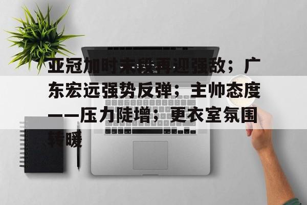 关于亚冠加时末段再迎强敌；广东宏远强势反弹；主帅态度——压力陡增；更衣室氛围转暖的信息-九游